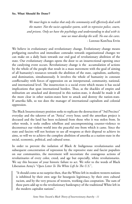 So, What Should Be Done?  We must begin 0 realize tat ondy the community willeffcively deal with the matter. Not the racist capivalis sytem, with it represive polic, cours, and prisons. Only we have the pychology and understanding to deal with it now we st develop the will No one el cares.  - Lorenzo Konvboa Evin  We believe in evolutionary and revolutionary change. Evolutionary change means prefiguring ourslves and immediate comrades towards organizational changes we make on a daily basis towards our end goal of revolutionary abolition of the state. Our evolutionary changes opens the door to an insurrectional opening once. the caulyzing event occurs. Revolutionary change is the  accumulation of actions by che whole of the people that result in 2 mass movement with the goal of aiming of all humanity’s resources towards the abolition of the state, capitalism, authoriy; and domination, simultancously. I involves the whole of humanity in constant conflicuuality with forces of oppression on an interpersonal, community, national, and international level. The insustection is a social event which means it has soci implications that span international borders. Thus, as the shackles of empire and miliariom are attacked and destroyed in this nation-stat, it should be made ic all the more clar in other nation-states how to atiack and destroy the nacion-staee. 1f amerika falls 50 t00 does the manager of international capitalism and colonial oppression.  “The Black Insurrectionary position secks to replicate the destruction of “31d Precint everyday and the takeover of an “Attca” every hour, until the amerikan project is deceased and the land has been reclimed from those who it was stolen from. In other words, it secks endless rebellion and uncompromising counter-violence to. deconstruct our violent world into the peaceful one from which it came. Since the state and fascises will not hesitate to use all weapons at their disposal to achieve its aims, so will we to achieve the complete abolition of amerika as a nacion-state in the social, economic, policical, and cultural sense.  In order to prevent the isolation of Black & Indigenous revolutionaries and subsequent concentration of repession by the repressive stae and fascist populists on our communitis, the movement will necessiate the courageous actions of revolutinaries of every color, creed, and age but especially, white revolutionaries We say this because of your histori failure to act. We refer o the words of Black Liberation Armys *Open Letter To The White Lei In The U.S.",  It should come as o surprise then, that the White-lft in modern western nations is inhibited by their own urge for bourgeois legitimacy, by their own cultural racism, and by the very process of western, working class cooptation. The sum of these parts add up to the revolutionary bankeuptcy of the taditional White lef in the modern capivalist nations”  S Nots Toard ¢ Blck Thory of srecionsry Ansrhy - 11 